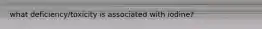 what deficiency/toxicity is associated with iodine?