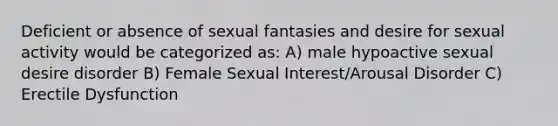 Deficient or absence of sexual fantasies and desire for sexual activity would be categorized as: A) male hypoactive sexual desire disorder B) Female Sexual Interest/Arousal Disorder C) Erectile Dysfunction