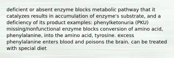 deficient or absent enzyme blocks metabolic pathway that it catalyzes results in accumulation of enzyme's substrate, and a deficiency of its product examples: phenylketonuria (PKU) missing/nonfunctional enzyme blocks conversion of amino acid, phenylalanine, into the amino acid, tyrosine. excess phenylalanine enters blood and poisons the brain. can be treated with special diet