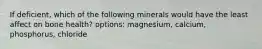 If deficient, which of the following minerals would have the least affect on bone health? options: magnesium, calcium, phosphorus, chloride