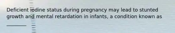 Deficient iodine status during pregnancy may lead to stunted growth and mental retardation in infants, a condition known as ________