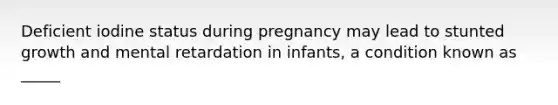 Deficient iodine status during pregnancy may lead to stunted growth and mental retardation in infants, a condition known as _____