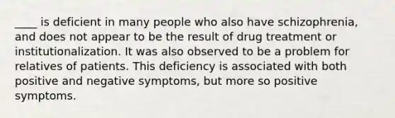 ____ is deficient in many people who also have schizophrenia, and does not appear to be the result of drug treatment or institutionalization. It was also observed to be a problem for relatives of patients. This deficiency is associated with both positive and negative symptoms, but more so positive symptoms.