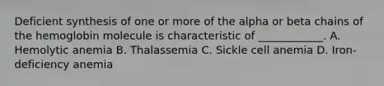 Deficient synthesis of one or more of the alpha or beta chains of the hemoglobin molecule is characteristic of ____________. A. Hemolytic anemia B. Thalassemia C. Sickle cell anemia D. Iron-deficiency anemia