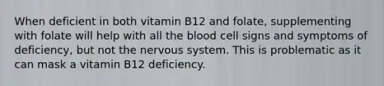 When deficient in both vitamin B12 and folate, supplementing with folate will help with all the blood cell signs and symptoms of deficiency, but not the nervous system. This is problematic as it can mask a vitamin B12 deficiency.