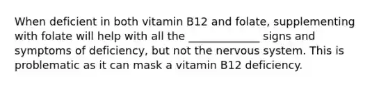 When deficient in both vitamin B12 and folate, supplementing with folate will help with all the _____________ signs and symptoms of deficiency, but not the nervous system. This is problematic as it can mask a vitamin B12 deficiency.