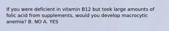 If you were deficient in vitamin B12 but took large amounts of folic acid from supplements, would you develop macrocytic anemia? B. NO A. YES