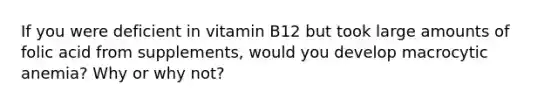 If you were deficient in vitamin B12 but took large amounts of folic acid from supplements, would you develop macrocytic anemia? Why or why not?