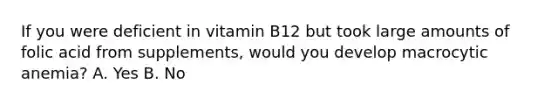 If you were deficient in vitamin B12 but took large amounts of folic acid from supplements, would you develop macrocytic anemia? A. Yes B. No