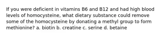 If you were deficient in vitamins B6 and B12 and had high blood levels of homocysteine, what dietary substance could remove some of the homocysteine by donating a methyl group to form methionine? a. biotin b. creatine c. serine d. betaine