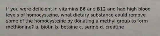 If you were deficient in vitamins B6 and B12 and had high blood levels of homocysteine, what dietary substance could remove some of the homocysteine by donating a methyl group to form methionine? a. biotin b. betaine c. serine d. creatine