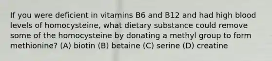 If you were deficient in vitamins B6 and B12 and had high blood levels of homocysteine, what dietary substance could remove some of the homocysteine by donating a methyl group to form methionine? (A) biotin (B) betaine (C) serine (D) creatine