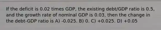 If the deficit is 0.02 times GDP, the existing debt/GDP ratio is 0.5, and the growth rate of nominal GDP is 0.03, then the change in the debt-GDP ratio is A) -0.025. B) 0. C) +0.025. D) +0.05