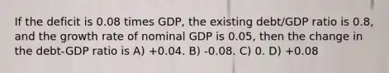 If the deficit is 0.08 times GDP, the existing debt/GDP ratio is 0.8, and the growth rate of nominal GDP is 0.05, then the change in the debt-GDP ratio is A) +0.04. B) -0.08. C) 0. D) +0.08