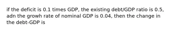 if the deficit is 0.1 times GDP, the existing debt/GDP ratio is 0.5, adn the growh rate of nominal GDP is 0.04, then the change in the debt-GDP is