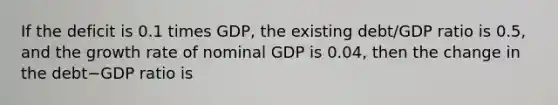 If the deficit is 0.1 times​ GDP, the existing​ debt/GDP ratio is​ 0.5, and the growth rate of nominal GDP is​ 0.04, then the change in the debt−GDP ratio is