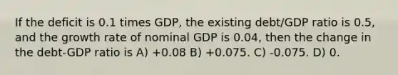 If the deficit is 0.1 times GDP, the existing debt/GDP ratio is 0.5, and the growth rate of nominal GDP is 0.04, then the change in the debt-GDP ratio is A) +0.08 B) +0.075. C) -0.075. D) 0.