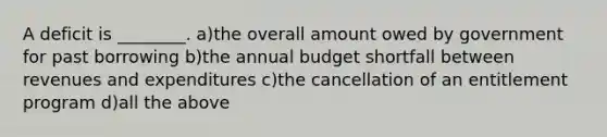 A deficit is ________. a)the overall amount owed by government for past borrowing b)the annual budget shortfall between revenues and expenditures c)the cancellation of an entitlement program d)all the above