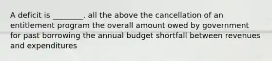 A deficit is ________. all the above the cancellation of an entitlement program the overall amount owed by government for past borrowing the annual budget shortfall between revenues and expenditures