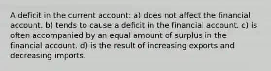 A deficit in the current account: a) does not affect the financial account. b) tends to cause a deficit in the financial account. c) is often accompanied by an equal amount of surplus in the financial account. d) is the result of increasing exports and decreasing imports.