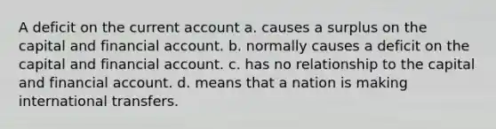 A deficit on the current account a. causes a surplus on the capital and financial account. b. normally causes a deficit on the capital and financial account. c. has no relationship to the capital and financial account. d. means that a nation is making international transfers.