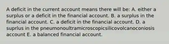 A deficit in the current account means there will be: A. either a surplus or a deficit in the financial account. B. a surplus in the financial account. C. a deficit in the financial account. D. a suprlus in the pneumonoultramicroscopicsilicovolcanoconiosis account E. a balanced financial account.