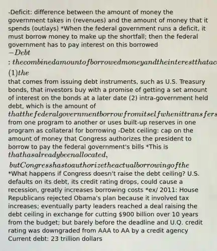 -Deficit: difference between the amount of money the government takes in (revenues) and the amount of money that it spends (outlays) *When the federal government runs a deficit, it must borrow money to make up the shortfall; then the federal government has to pay interest on this borrowed -Debt: the combined amount of borrowed money and the interest that accumulates over time (1) the that comes from issuing debt instruments, such as U.S. Treasury bonds, that investors buy with a promise of getting a set amount of interest on the bonds at a later date (2) intra-government held debt, which is the amount of that the federal government borrow from itself when it transfers from one program to another or uses built-up reserves in one program as collateral for borrowing -Debt ceiling: cap on the amount of money that Congress authorizes the president to borrow to pay the federal government's bills *This is that has already been allocated, but Congress has to authorize the actual borrowing of the *What happens if Congress doesn't raise the debt ceiling? U.S. defaults on its debt, its credit rating drops, could cause a recession, greatly increases borrowing costs *ex/ 2011: House Republicans rejected Obama's plan because it involved tax increases; eventually party leaders reached a deal raising the debt ceiling in exchange for cutting 900 billion over 10 years from the budget; but barely before the deadline and U.Q. credit rating was downgraded from AAA to AA by a credit agency Current debt: 23 trillion dollars