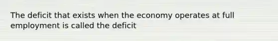 The deficit that exists when the economy operates at full employment is called the deficit