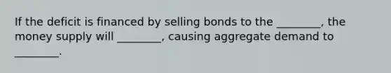 If the deficit is financed by selling bonds to the ________, the money supply will ________, causing aggregate demand to ________.