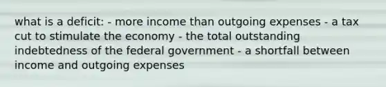 what is a deficit: - more income than outgoing expenses - a tax cut to stimulate the economy - the total outstanding indebtedness of the federal government - a shortfall between income and outgoing expenses