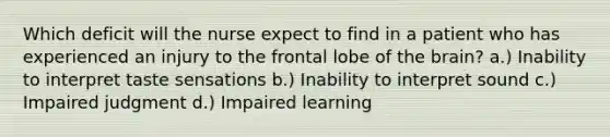 Which deficit will the nurse expect to find in a patient who has experienced an injury to the frontal lobe of the brain? a.) Inability to interpret taste sensations b.) Inability to interpret sound c.) Impaired judgment d.) Impaired learning