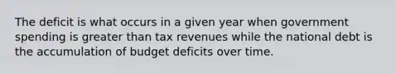 The deficit is what occurs in a given year when government spending is greater than tax revenues while the national debt is the accumulation of budget deficits over time.