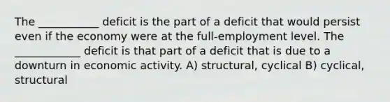 The ___________ deficit is the part of a deficit that would persist even if the economy were at the full-employment level. The ____________ deficit is that part of a deficit that is due to a downturn in economic activity. A) structural, cyclical B) cyclical, structural