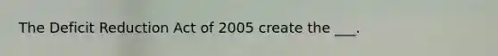 The Deficit Reduction Act of 2005 create the ___.