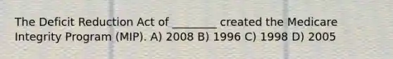 The Deficit Reduction Act of ________ created the Medicare Integrity Program (MIP). A) 2008 B) 1996 C) 1998 D) 2005