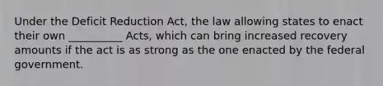 Under the Deficit Reduction Act, the law allowing states to enact their own __________ Acts, which can bring increased recovery amounts if the act is as strong as the one enacted by the federal government.