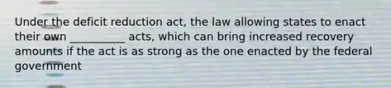 Under the deficit reduction act, the law allowing states to enact their own __________ acts, which can bring increased recovery amounts if the act is as strong as the one enacted by the federal government