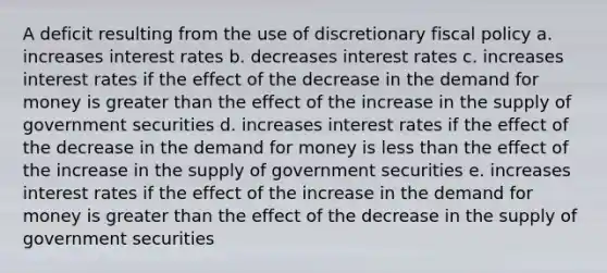 A deficit resulting from the use of discretionary fiscal policy a. increases interest rates b. decreases interest rates c. increases interest rates if the effect of the decrease in the demand for money is greater than the effect of the increase in the supply of government securities d. increases interest rates if the effect of the decrease in the demand for money is less than the effect of the increase in the supply of government securities e. increases interest rates if the effect of the increase in the demand for money is greater than the effect of the decrease in the supply of government securities