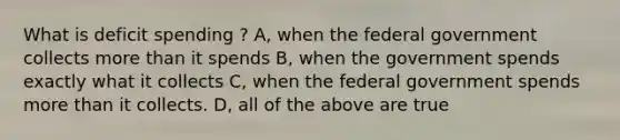 What is deficit spending ? A, when the federal government collects more than it spends B, when the government spends exactly what it collects C, when the federal government spends more than it collects. D, all of the above are true