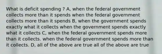 What is deficit spending ? A, when the federal government collects more than it spends when the federal government collects more than it spends B, when the government spends exactly what it collects when the government spends exactly what it collects C, when the federal government spends more than it collects. when the federal government spends more than it collects. D, all of the above are true all of the above are true