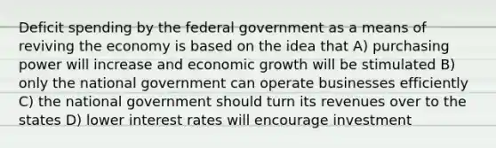 Deficit spending by the federal government as a means of reviving the economy is based on the idea that A) purchasing power will increase and economic growth will be stimulated B) only the national government can operate businesses efficiently C) the national government should turn its revenues over to the states D) lower interest rates will encourage investment