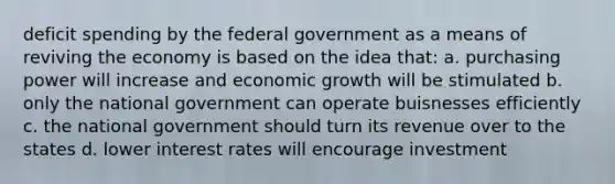 deficit spending by the federal government as a means of reviving the economy is based on the idea that: a. purchasing power will increase and economic growth will be stimulated b. only the national government can operate buisnesses efficiently c. the national government should turn its revenue over to the states d. lower interest rates will encourage investment