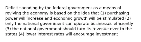 Deficit spending by the federal government as a means of reviving the economy is based on the idea that (1) purchasing power will increase and economic growth will be stimulated (2) only the national government can operate businesses efficiently (3) the national government should turn its revenue over to the states (4) lower interest rates will encourage investment