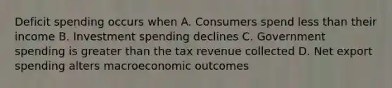 Deficit spending occurs when A. Consumers spend less than their income B. Investment spending declines C. Government spending is greater than the tax revenue collected D. Net export spending alters macroeconomic outcomes