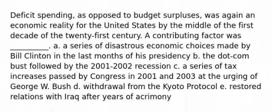 Deficit spending, as opposed to budget surpluses, was again an economic reality for the United States by the middle of the first decade of the twenty-first century. A contributing factor was __________. a. a series of disastrous economic choices made by Bill Clinton in the last months of his presidency b. the dot-com bust followed by the 2001-2002 recession c. a series of tax increases passed by Congress in 2001 and 2003 at the urging of George W. Bush d. withdrawal from the Kyoto Protocol e. restored relations with Iraq after years of acrimony