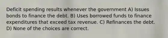 Deficit spending results whenever the government A) Issues bonds to finance the debt. B) Uses borrowed funds to finance expenditures that exceed tax revenue. C) Refinances the debt. D) None of the choices are correct.