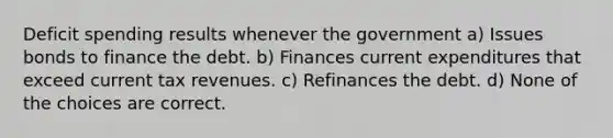 Deficit spending results whenever the government a) Issues bonds to finance the debt. b) Finances current expenditures that exceed current tax revenues. c) Refinances the debt. d) None of the choices are correct.