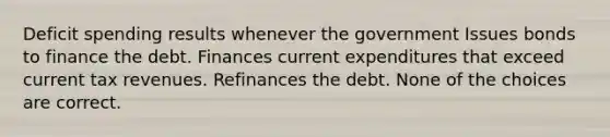 Deficit spending results whenever the government Issues bonds to finance the debt. Finances current expenditures that exceed current tax revenues. Refinances the debt. None of the choices are correct.