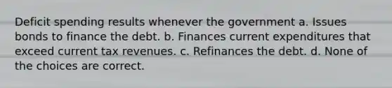 Deficit spending results whenever the government a. Issues bonds to finance the debt. b. Finances current expenditures that exceed current tax revenues. c. Refinances the debt. d. None of the choices are correct.