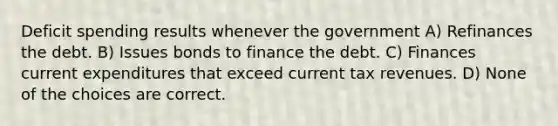 Deficit spending results whenever the government A) Refinances the debt. B) Issues bonds to finance the debt. C) Finances current expenditures that exceed current tax revenues. D) None of the choices are correct.